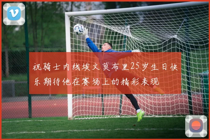 祝骑士内线埃文莫布里25岁生日快乐期待他在赛场上的精彩表现