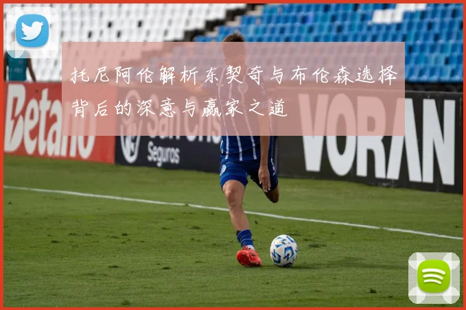 托尼阿伦解析东契奇与布伦森选择背后的深意与赢家之道