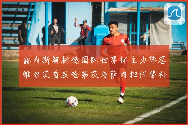赫内斯解析德国队世界杯主力阵容维尔茨首发哈弗茨与萨内担任替补