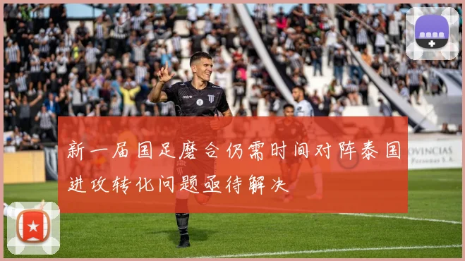 新一届国足磨合仍需时间对阵泰国进攻转化问题亟待解决