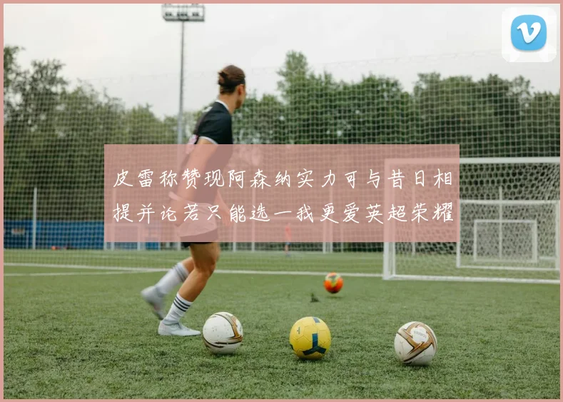 皮雷称赞现阿森纳实力可与昔日相提并论若只能选一我更爱英超荣耀