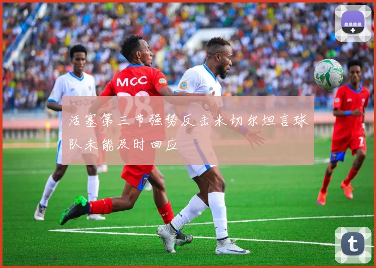 活塞第三节强势反击米切尔坦言球队未能及时回应