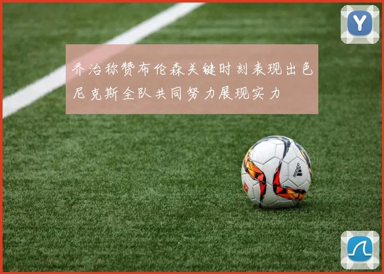 乔治称赞布伦森关键时刻表现出色尼克斯全队共同努力展现实力