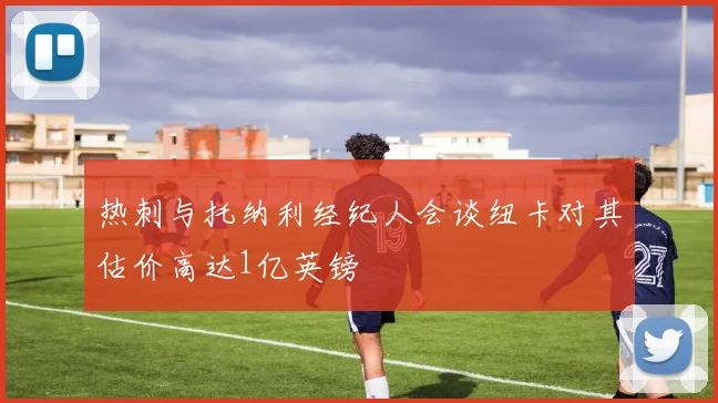 热刺与托纳利经纪人会谈纽卡对其估价高达1亿英镑