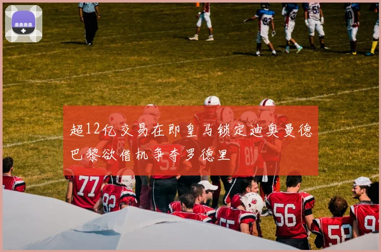 超12亿交易在即皇马锁定迪奥曼德巴黎欲借机争夺罗德里