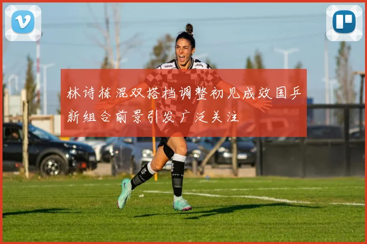 林诗栋混双搭档调整初见成效国乒新组合前景引发广泛关注