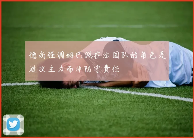 德尚强调姆巴佩在法国队的角色是进攻主力而非防守责任