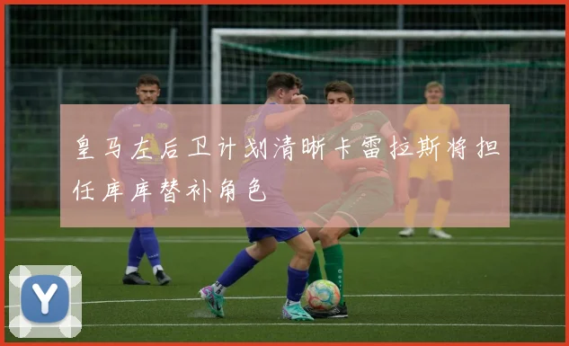 皇马左后卫计划清晰卡雷拉斯将担任库库替补角色