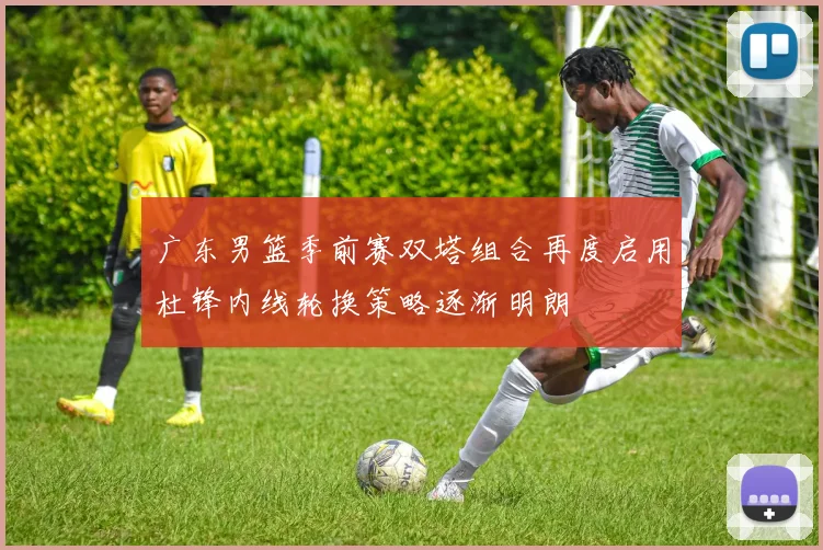广东男篮季前赛双塔组合再度启用杜锋内线轮换策略逐渐明朗