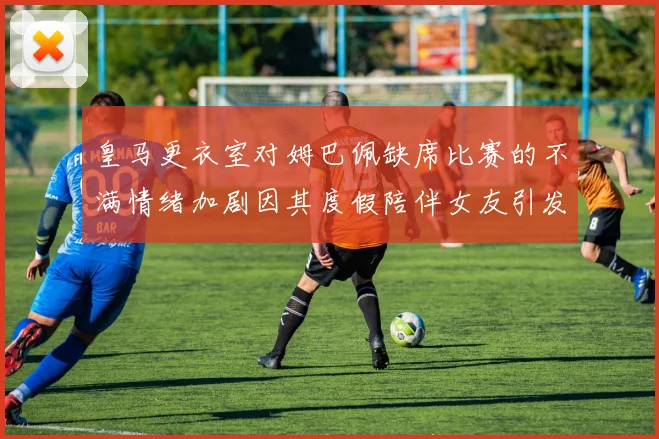 皇马更衣室对姆巴佩缺席比赛的不满情绪加剧因其度假陪伴女友引发争议