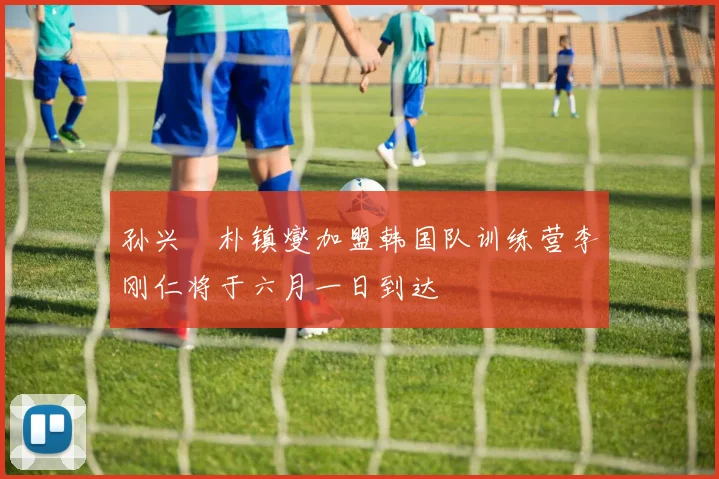 孙兴慜朴镇燮加盟韩国队训练营李刚仁将于六月一日到达