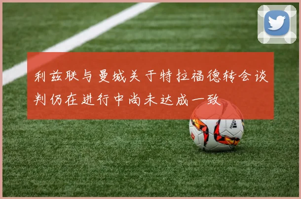 利兹联与曼城关于特拉福德转会谈判仍在进行中尚未达成一致