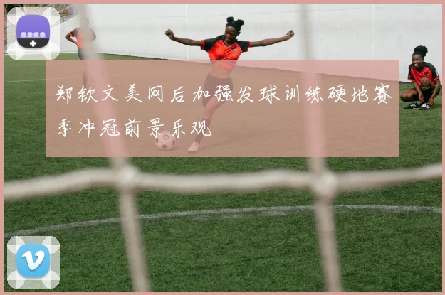 郑钦文美网后加强发球训练硬地赛季冲冠前景乐观