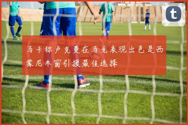 马卡称卢克曼在马竞表现出色是西蒙尼冬窗引援最佳选择