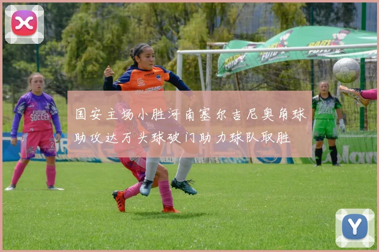 国安主场小胜河南塞尔吉尼奥角球助攻达万头球破门助力球队取胜