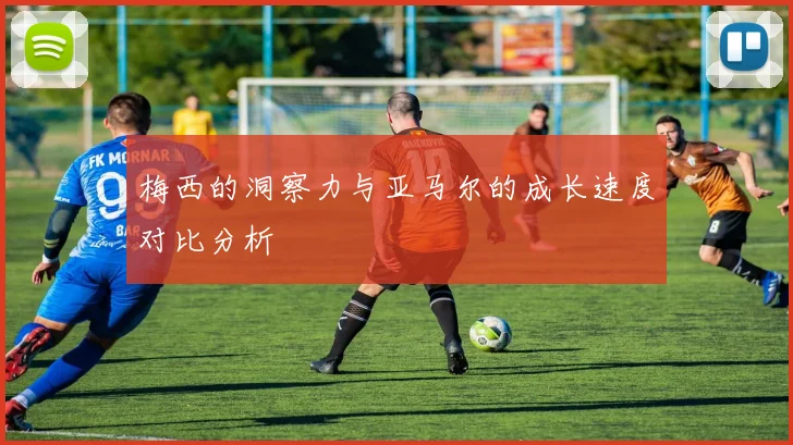 梅西的洞察力与亚马尔的成长速度对比分析