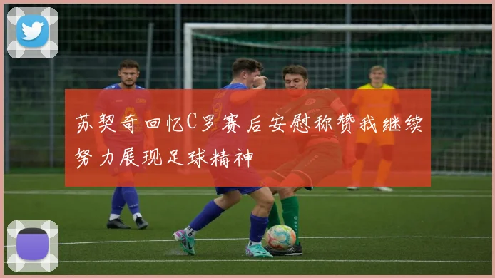 苏契奇回忆C罗赛后安慰称赞我继续努力展现足球精神