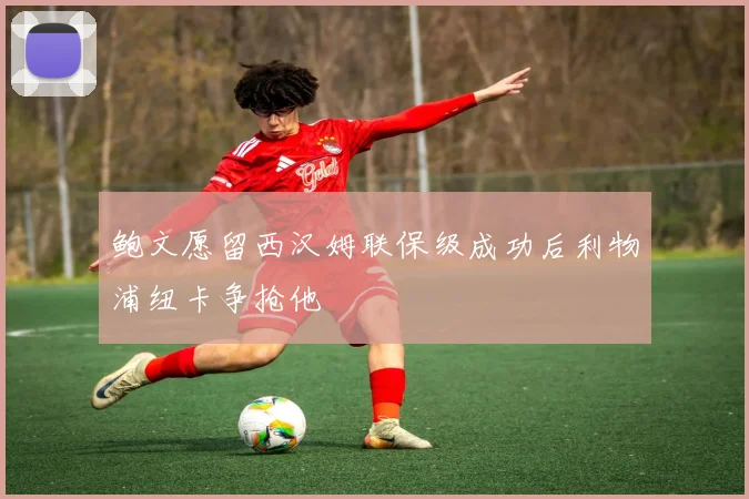 鲍文愿留西汉姆联保级成功后利物浦纽卡争抢他
