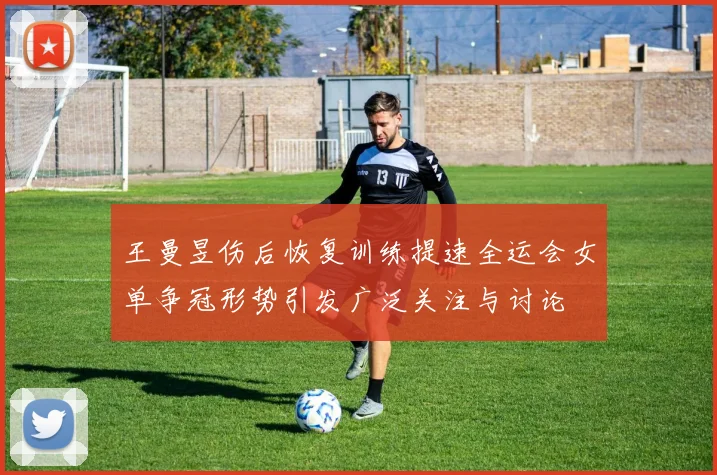 王曼昱伤后恢复训练提速全运会女单争冠形势引发广泛关注与讨论