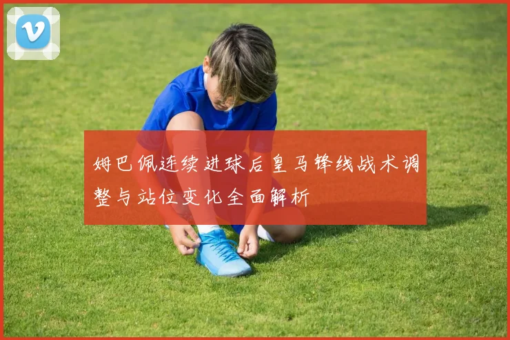 姆巴佩连续进球后皇马锋线战术调整与站位变化全面解析