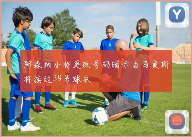 阿森纳小将更改号码暗示吉马良斯将接过39号球衣