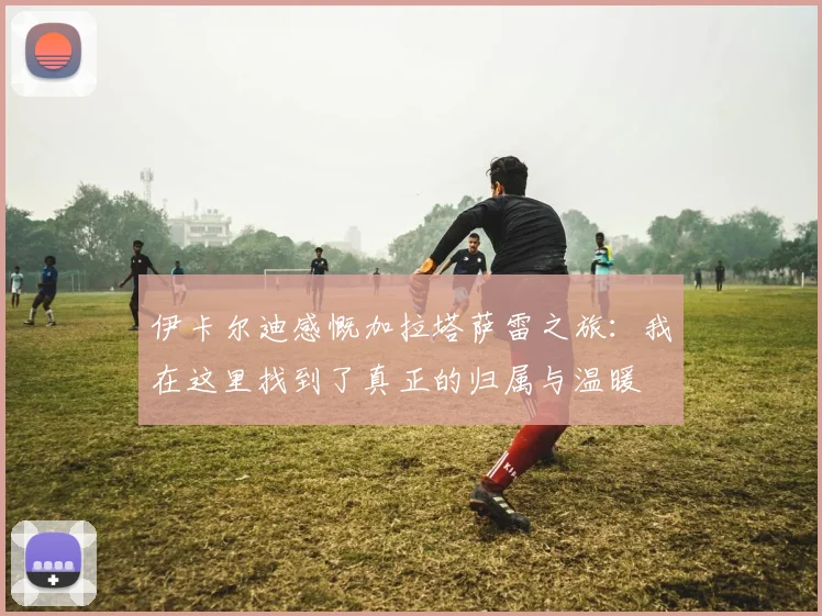 伊卡尔迪感慨加拉塔萨雷之旅：我在这里找到了真正的归属与温暖