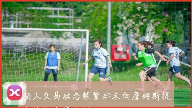 湖人交易动态频繁却未向詹姆斯提出续约方案分析
