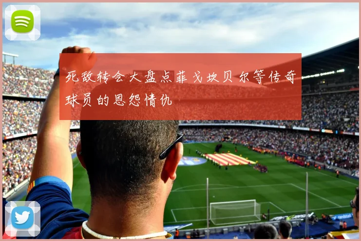 死敌转会大盘点菲戈坎贝尔等传奇球员的恩怨情仇