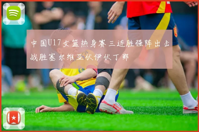 中国U17女篮热身赛三连胜强阵出击战胜塞尔维亚伏伊伏丁那