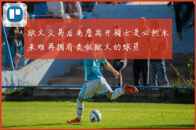 欧文交易后老詹离开骑士是必然未来难再拥有类似欧文的球员
