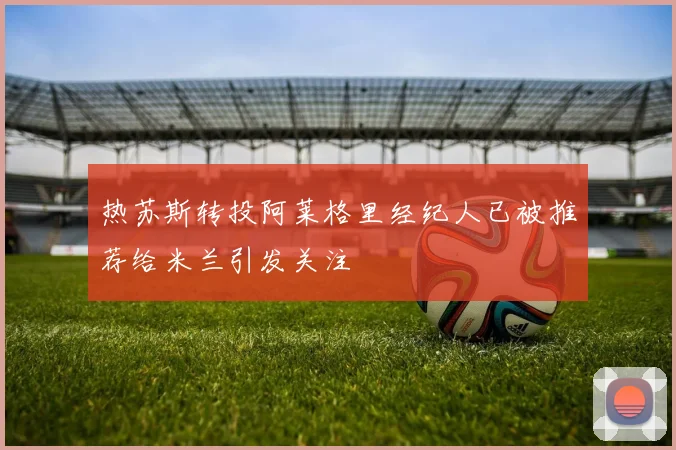 热苏斯转投阿莱格里经纪人已被推荐给米兰引发关注