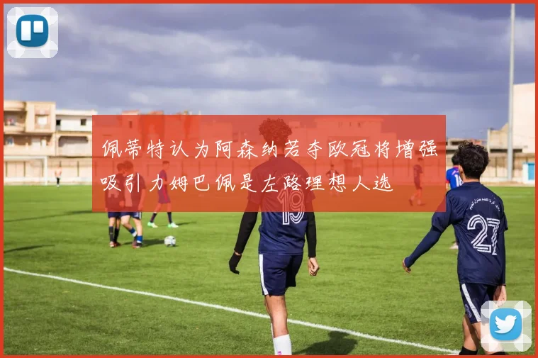 佩蒂特认为阿森纳若夺欧冠将增强吸引力姆巴佩是左路理想人选