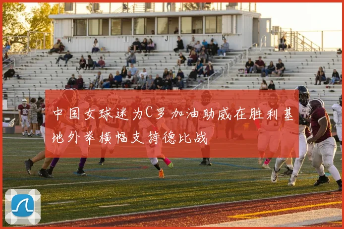 中国女球迷为C罗加油助威在胜利基地外举横幅支持德比战