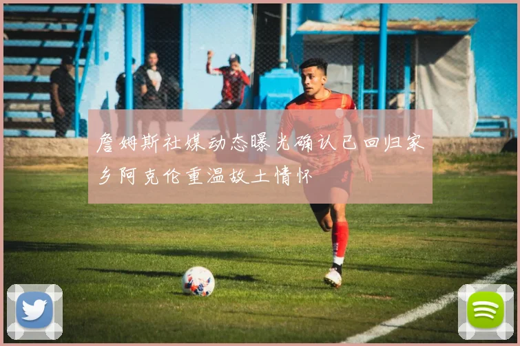詹姆斯社媒动态曝光确认已回归家乡阿克伦重温故土情怀