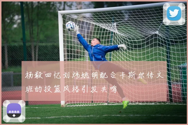 杨毅回忆刘炜姚明配合卡斯尔传文班的投篮风格引发共鸣
