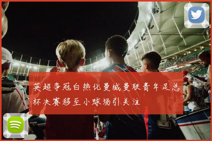 英超争冠白热化曼城曼联青年足总杯决赛移至小球场引关注