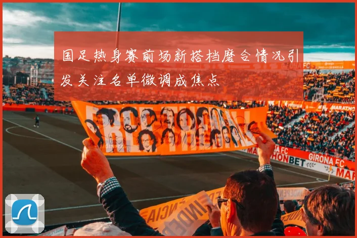 国足热身赛前场新搭档磨合情况引发关注名单微调成焦点