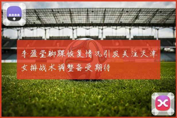 李盈莹脚踝恢复情况引发关注天津女排战术调整备受期待